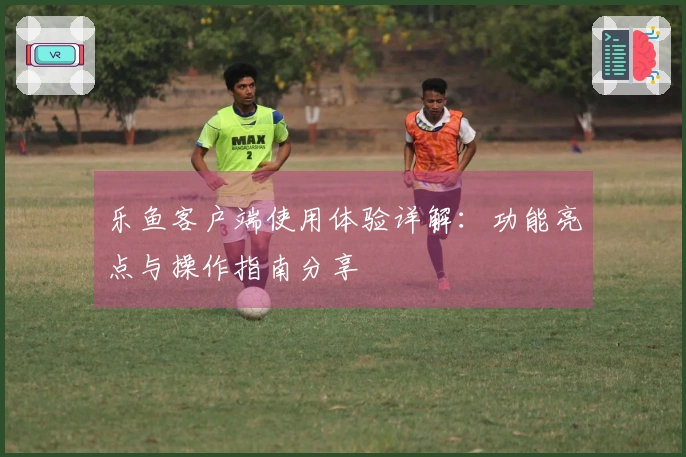 乐鱼客户端使用体验详解：功能亮点与操作指南分享