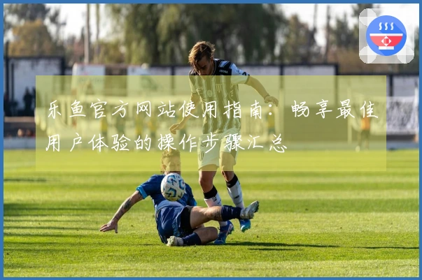 乐鱼官方网站使用指南：畅享最佳用户体验的操作步骤汇总