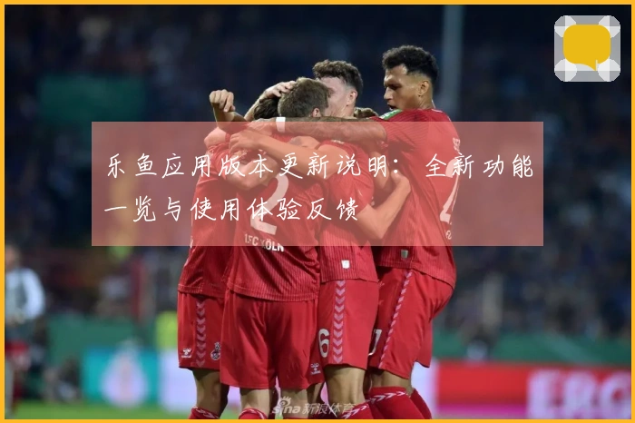 乐鱼应用版本更新说明：全新功能一览与使用体验反馈