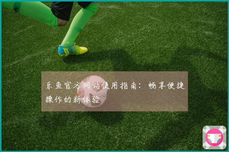 乐鱼官方网站使用指南：畅享便捷操作的新体验