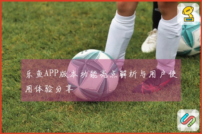 乐鱼APP版本功能亮点解析与用户使用体验分享