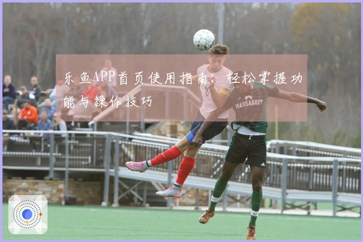 乐鱼APP首页使用指南：轻松掌握功能与操作技巧