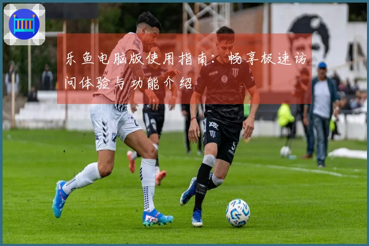 乐鱼电脑版使用指南：畅享极速访问体验与功能介绍