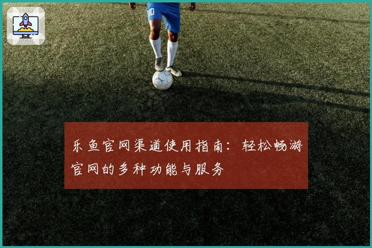 乐鱼官网渠道使用指南：轻松畅游官网的多种功能与服务