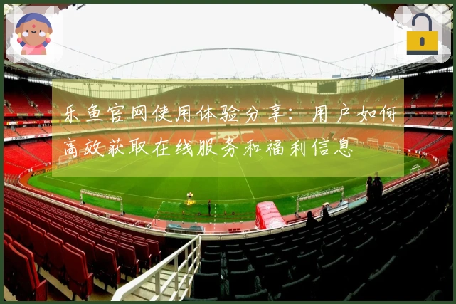 乐鱼官网使用体验分享:用户如何高效获取在线服务和福利信息