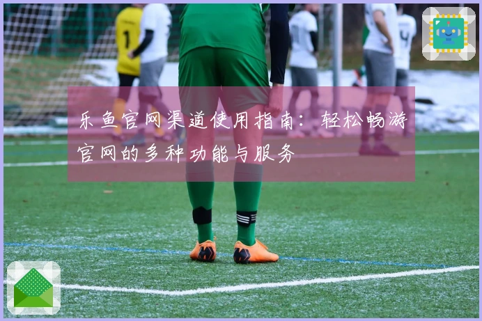 乐鱼官网渠道使用指南：轻松畅游官网的多种功能与服务