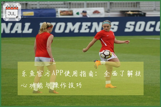 乐鱼官方APP使用指南：全面了解核心功能与操作技巧