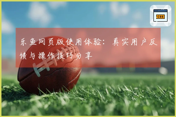 乐鱼网页版使用体验：真实用户反馈与操作技巧分享