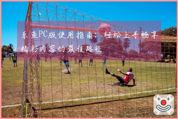 乐鱼PC版使用指南：轻松上手畅享精彩内容的最佳路径