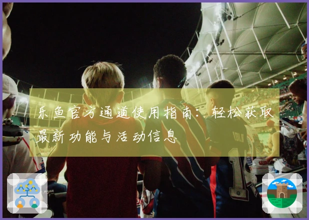 乐鱼官方通道使用指南：轻松获取最新功能与活动信息