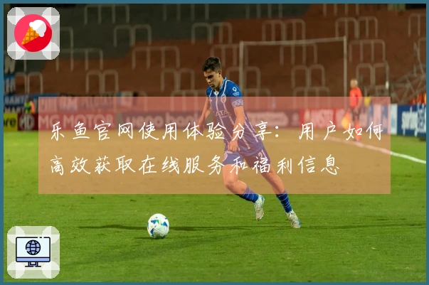 乐鱼官网使用体验分享：用户如何高效获取在线服务和福利信息