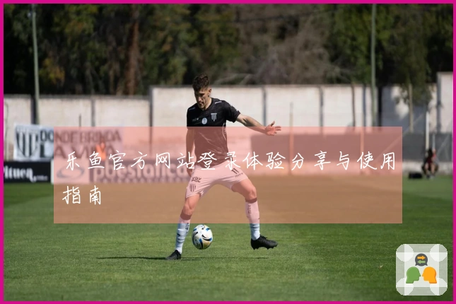 乐鱼官方网站登录体验分享与使用指南