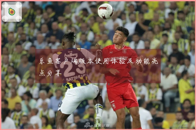 乐鱼客户端版本使用体验及功能亮点分享