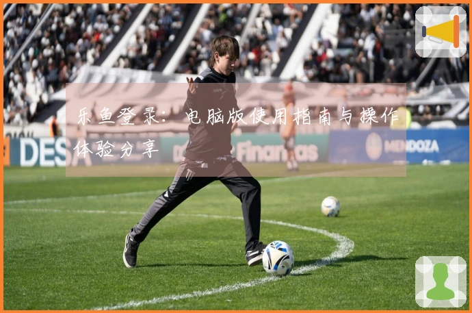乐鱼登录：电脑版使用指南与操作体验分享