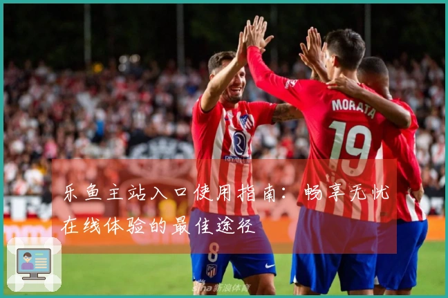 乐鱼主站入口使用指南：畅享无忧在线体验的最佳途径