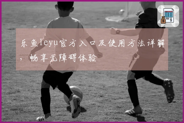 乐鱼leyu官方入口及使用方法详解,畅享无障碍体验