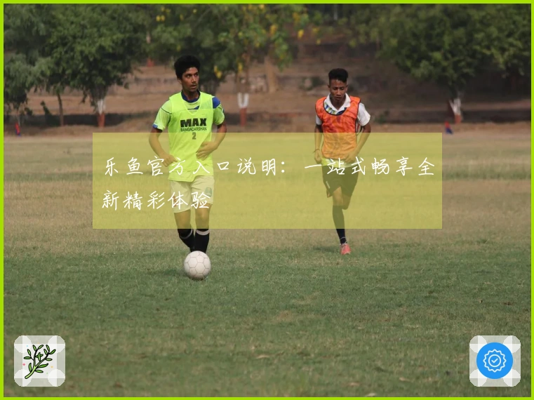 乐鱼官方入口说明：一站式畅享全新精彩体验