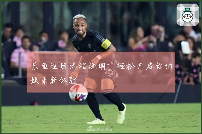 乐鱼注册流程说明：轻松开启你的娱乐新体验