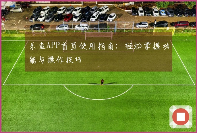 乐鱼APP首页使用指南：轻松掌握功能与操作技巧