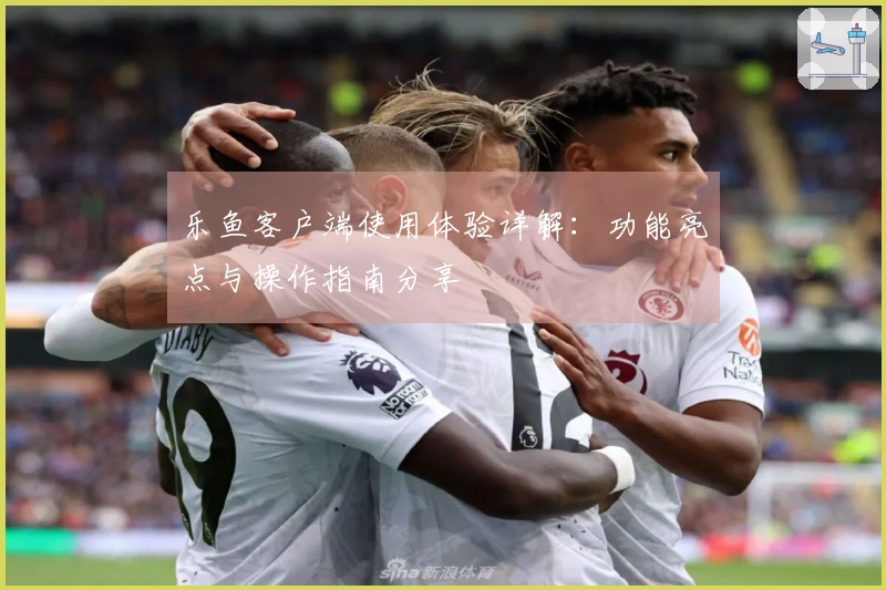 乐鱼客户端使用体验详解:功能亮点与操作指南分享